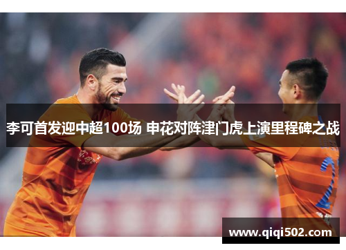 李可首发迎中超100场 申花对阵津门虎上演里程碑之战